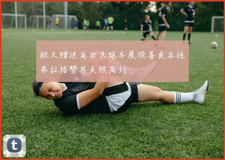 欧文赠送高尔夫球车展现善良本性弗拉格赞其关照周到