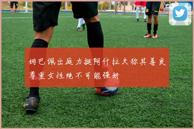 姆巴佩出庭力挺阿什拉夫称其善良尊重女性绝不可能强奸