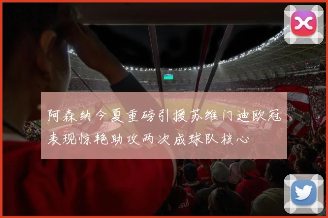 阿森纳今夏重磅引援苏维门迪欧冠表现惊艳助攻两次成球队核心
