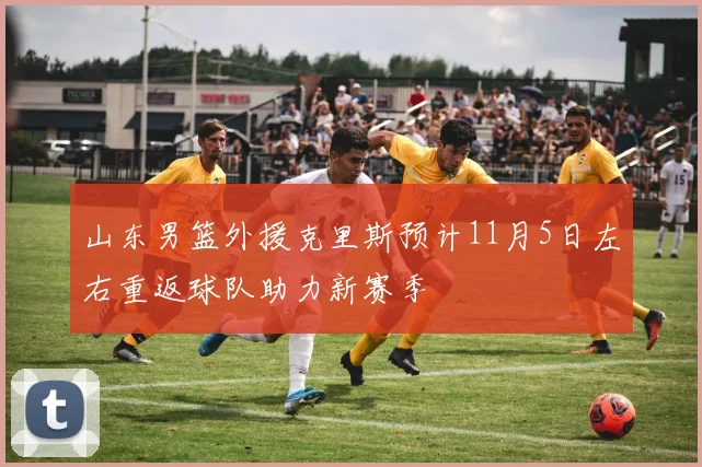 山东男篮外援克里斯预计11月5日左右重返球队助力新赛季