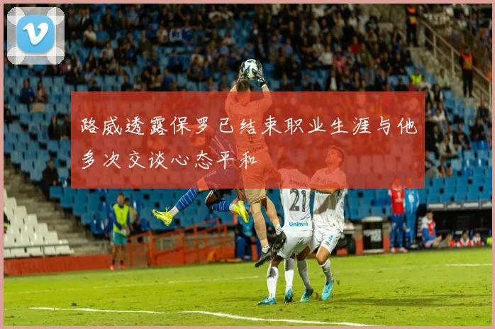 路威透露保罗已结束职业生涯与他多次交谈心态平和