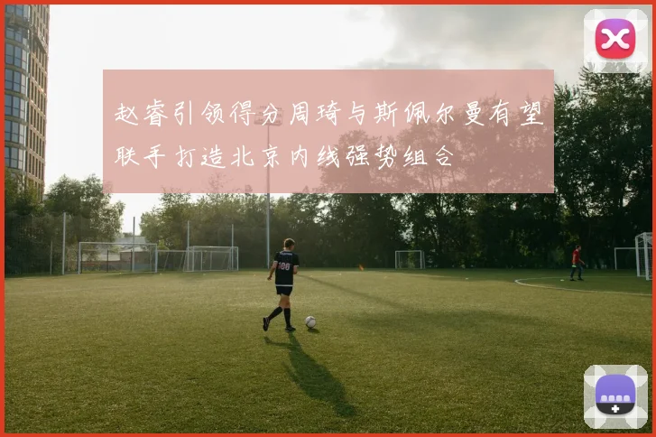 赵睿引领得分周琦与斯佩尔曼有望联手打造北京内线强势组合