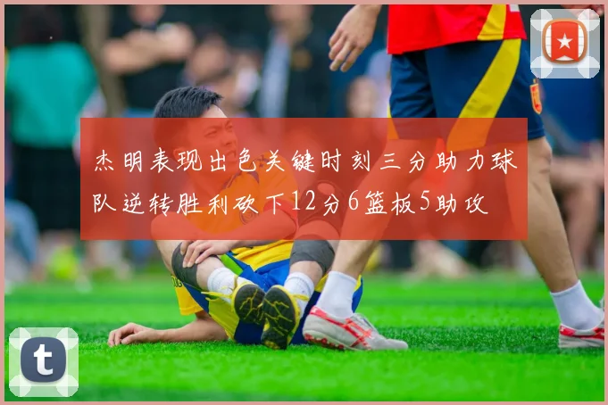 杰明表现出色关键时刻三分助力球队逆转胜利砍下12分6篮板5助攻