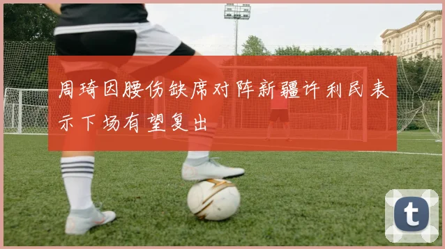 周琦因腰伤缺席对阵新疆许利民表示下场有望复出