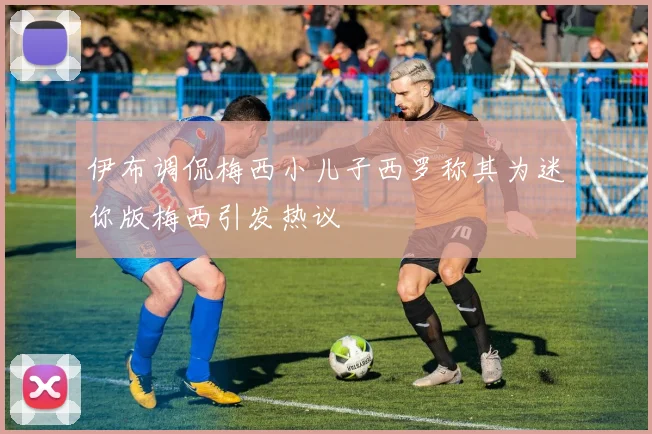 伊布调侃梅西小儿子西罗称其为迷你版梅西引发热议