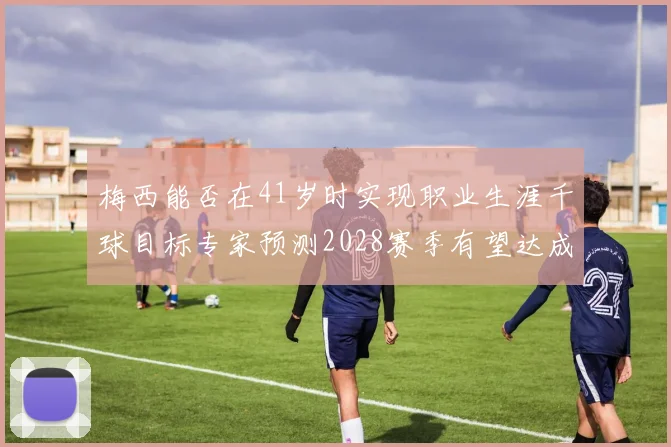 梅西能否在41岁时实现职业生涯千球目标专家预测2028赛季有望达成