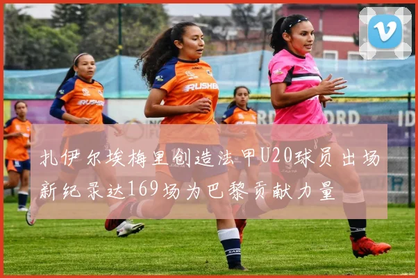 扎伊尔埃梅里创造法甲U20球员出场新纪录达169场为巴黎贡献力量