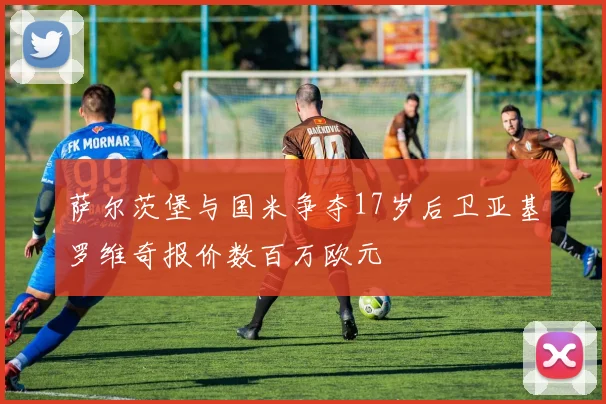 萨尔茨堡与国米争夺17岁后卫亚基罗维奇报价数百万欧元