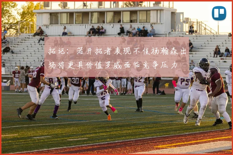 拓记：若开拓者表现不佳杨瀚森出场将更具价值罗威面临竞争压力