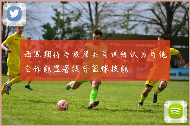 西塞期待与浓眉共同训练认为与他合作能显著提升篮球技能