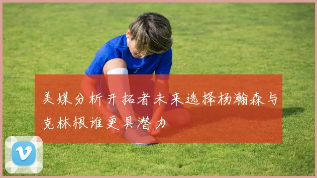 美媒分析开拓者未来选择杨瀚森与克林根谁更具潜力