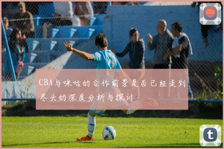 CBA与咪咕的合作前景是否已经走到尽头的深度分析与探讨