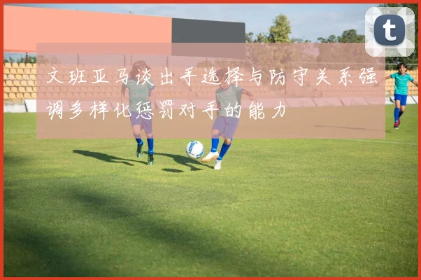 文班亚马谈出手选择与防守关系强调多样化惩罚对手的能力