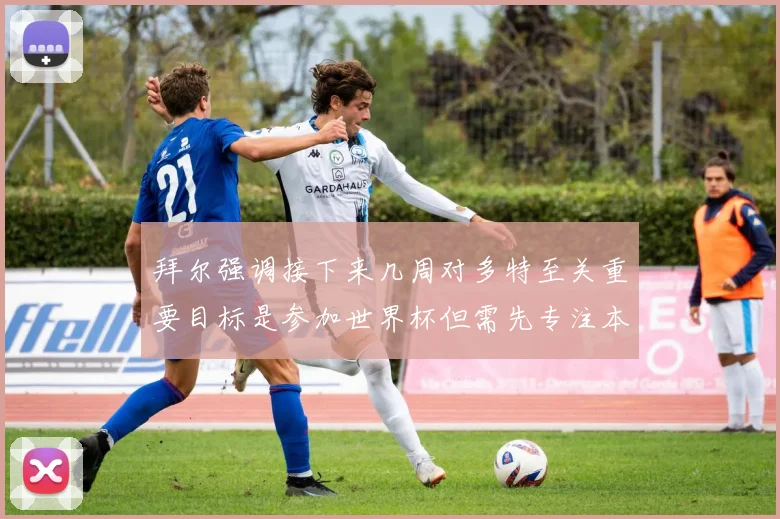 拜尔强调接下来几周对多特至关重要目标是参加世界杯但需先专注本赛季表现