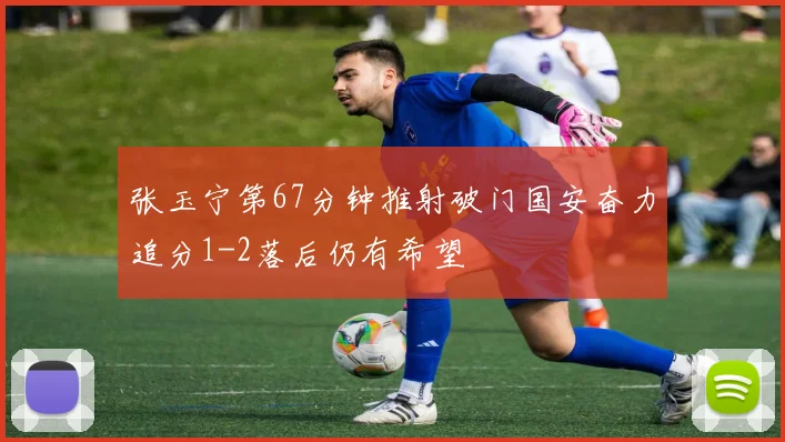 张玉宁第67分钟推射破门国安奋力追分1-2落后仍有希望