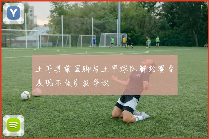 土耳其前国脚与土甲球队解约赛季表现不佳引发争议