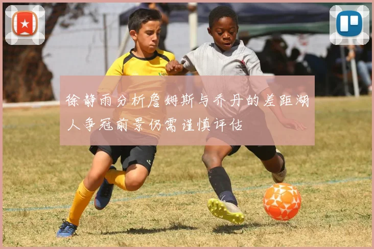 徐静雨分析詹姆斯与乔丹的差距湖人争冠前景仍需谨慎评估
