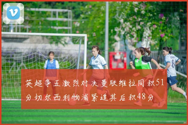 英超争五激烈对决曼联维拉同积51分切尔西利物浦紧追其后积48分