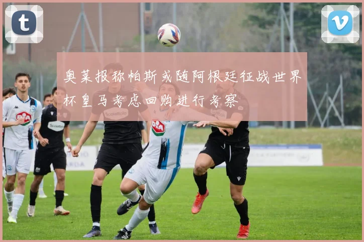 奥莱报称帕斯或随阿根廷征战世界杯皇马考虑回购进行考察