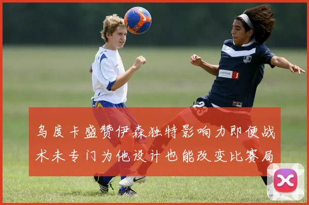 乌度卡盛赞伊森独特影响力即便战术未专门为他设计也能改变比赛局势