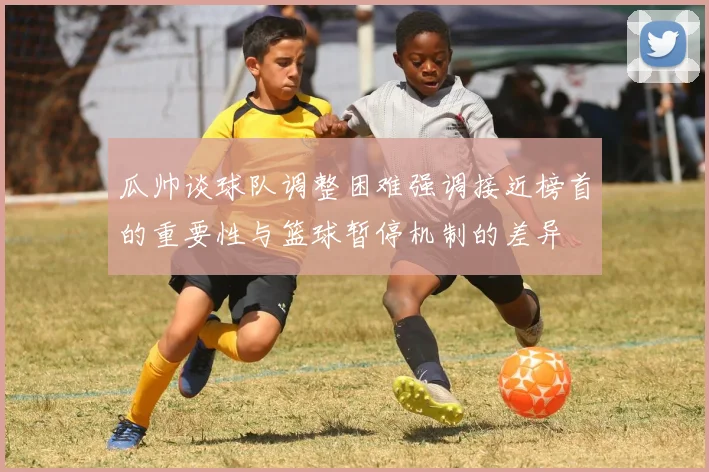 瓜帅谈球队调整困难强调接近榜首的重要性与篮球暂停机制的差异