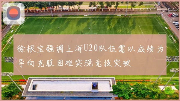 徐根宝强调上海U20队伍需以成绩为导向克服困难实现竞技突破