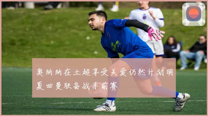 奥纳纳在土超享受关爱仍然计划明夏回曼联备战季前赛