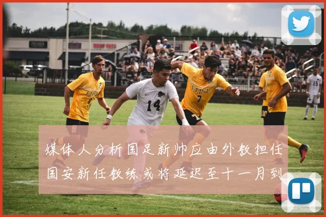 媒体人分析国足新帅应由外教担任国安新任教练或将延迟至十一月到位