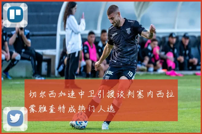 切尔西加速中卫引援谈判塞内西拉蒙雅奎特成热门人选