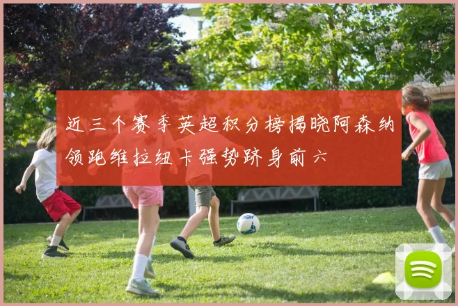 近三个赛季英超积分榜揭晓阿森纳领跑维拉纽卡强势跻身前六