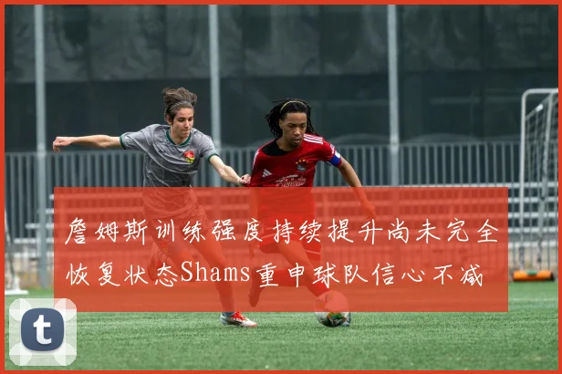 詹姆斯训练强度持续提升尚未完全恢复状态Shams重申球队信心不减