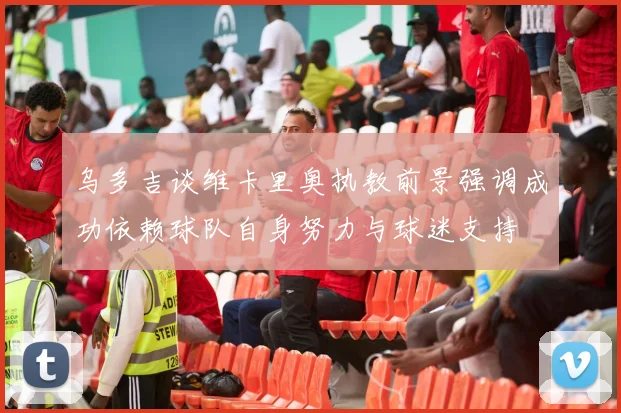 乌多吉谈维卡里奥执教前景强调成功依赖球队自身努力与球迷支持
