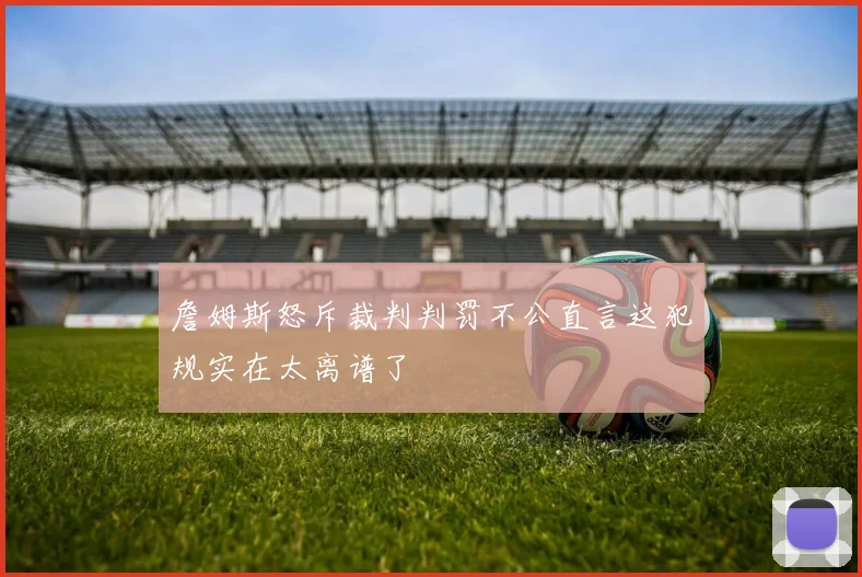 詹姆斯怒斥裁判判罚不公直言这犯规实在太离谱了