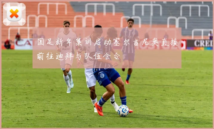 国足新年集训启动塞尔吉尼奥直接前往迪拜与队伍会合