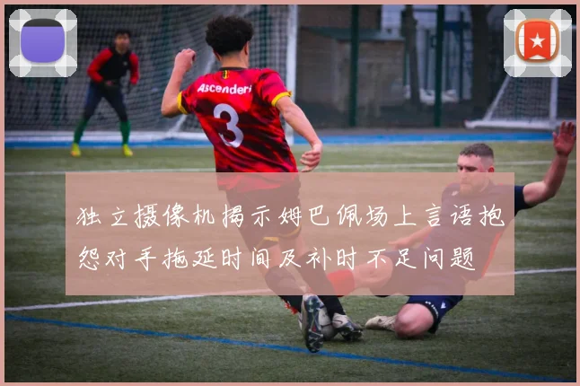 独立摄像机揭示姆巴佩场上言语抱怨对手拖延时间及补时不足问题