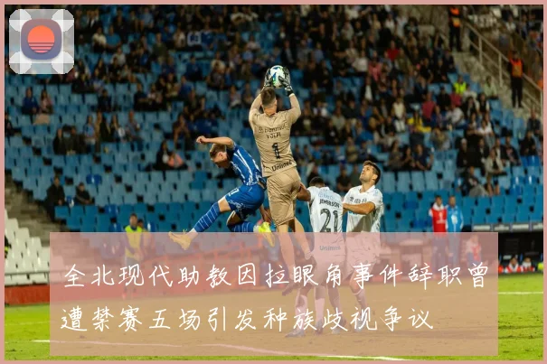 全北现代助教因拉眼角事件辞职曾遭禁赛五场引发种族歧视争议