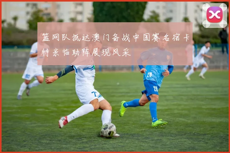 篮网队抵达澳门备战中国赛名宿卡特亲临助阵展现风采