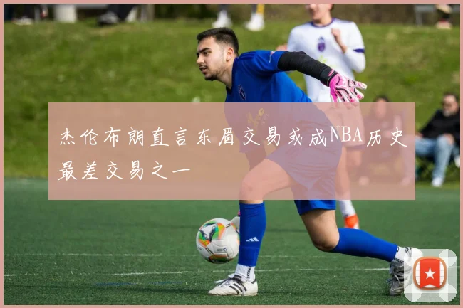 杰伦布朗直言东眉交易或成NBA历史最差交易之一