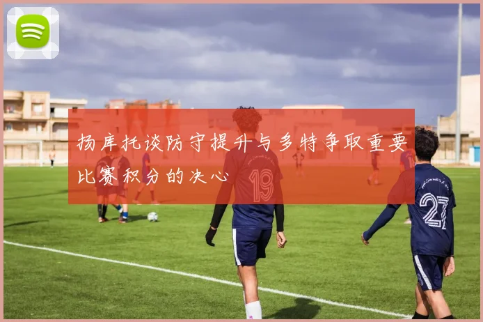 扬库托谈防守提升与多特争取重要比赛积分的决心