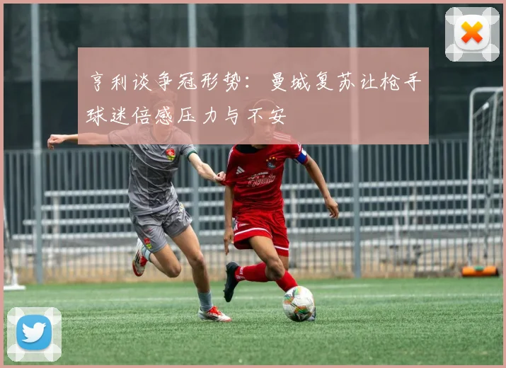 亨利谈争冠形势：曼城复苏让枪手球迷倍感压力与不安