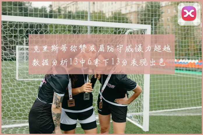 克里斯蒂称赞浓眉防守威慑力超越数据分析13中6拿下13分表现出色