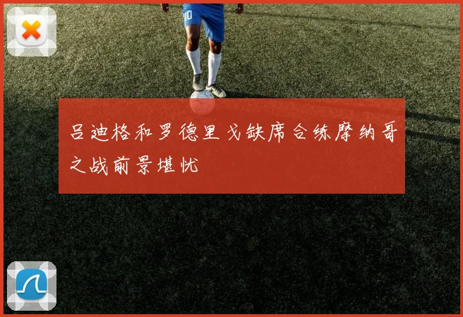 吕迪格和罗德里戈缺席合练摩纳哥之战前景堪忧